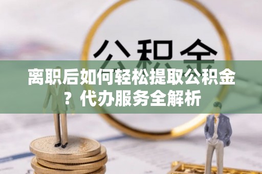 邳州离职后如何轻松提取公积金？代办服务全解析