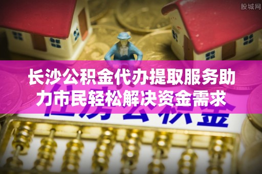 邳州长沙公积金代办提取服务助力市民轻松解决资金需求