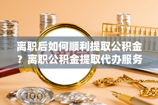 邳州离职后如何顺利提取公积金？离职公积金提取代办服务帮你搞定！