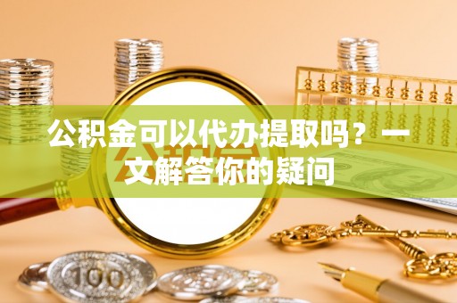 邳州公积金可以代办提取吗？一文解答你的疑问