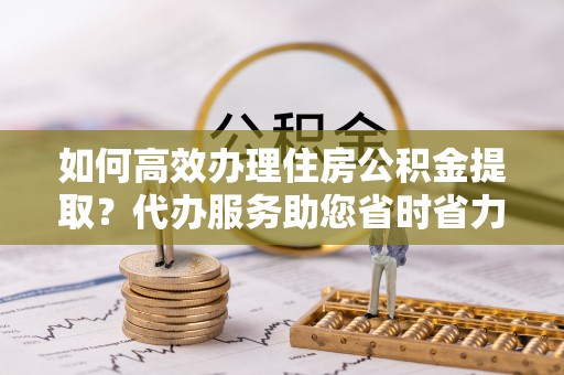 邳州如何高效办理住房公积金提取？代办服务助您省时省力