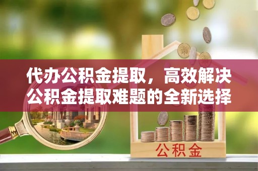 邳州代办公积金提取，高效解决公积金提取难题的全新选择