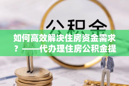 邳州如何高效解决住房资金需求？——代办理住房公积金提取服务全解析