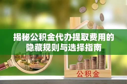 邳州揭秘公积金代办提取费用的隐藏规则与选择指南