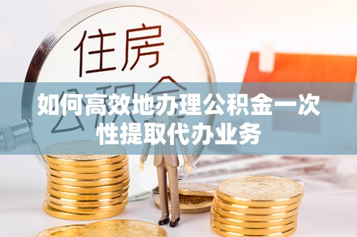 邳州如何高效地办理公积金一次性提取代办业务